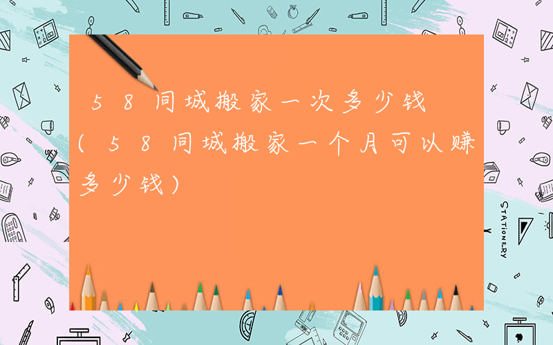 58同城搬家一次多少钱 (58同城搬家一个月可以赚多少钱)